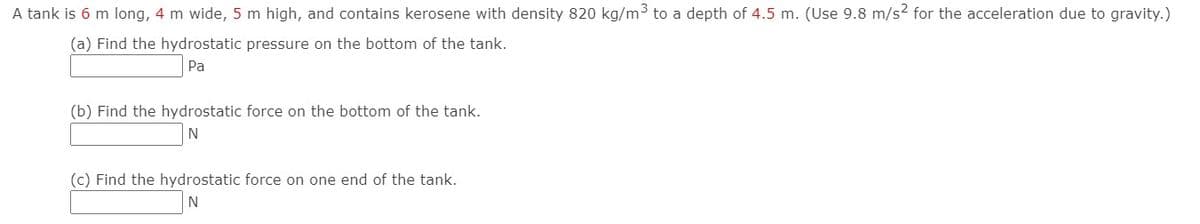 A tank is 6 m long, 4 m wide, 5 m high, and contains kerosene with density 820 kg/m3 to a depth of 4.5 m. (Use 9.8 m/s2 for the acceleration due to gravity.)
(a) Find the hydrostatic pressure on the bottom of the tank.
Pa
(b) Find the hydrostatic force on the bottom of the tank.
N
(c) Find the hydrostatic force on one end of the tank.
N
