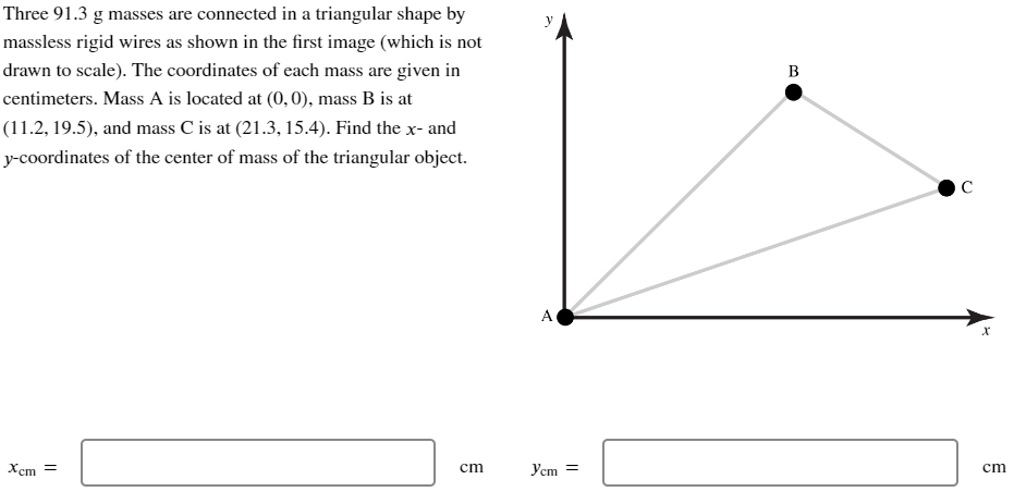 Three 91.3 g masses are connected in a triangular shape by
massless rigid wires as shown in the first image (which is not
drawn to scale). The coordinates of each mass are given in
centimeters. Mass A is located at (0,0), mass B is at
(11.2, 19.5), and mass C is at (21.3, 15.4). Find the x- and
y-coordinates of the center of mass of the triangular object.
B
Xcm =
C
A
x
cm
Ycm =
cm