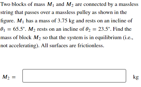 Two blocks of mass M₁ and M₂ are connected by a massless
string that passes over a massless pulley as shown in the
figure. M₁ has a mass of 3.75 kg and rests on an incline of
0₁ = 65.5°. M₂ rests on an incline of 02 = 23.5°. Find the
mass of block M₂ so that the system is in equilibrium (i.e.,
not accelerating). All surfaces are frictionless.
M2
M₂ =
kg