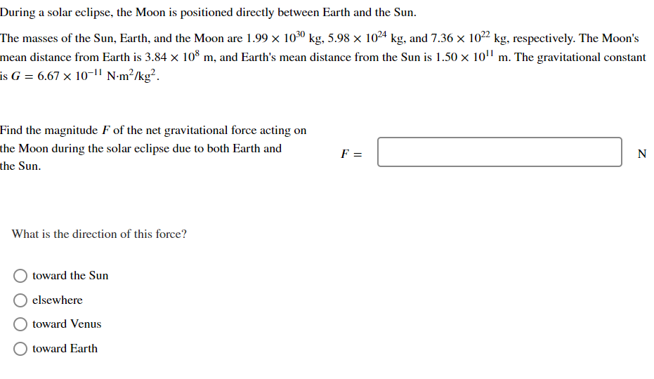 During a solar eclipse, the Moon is positioned directly between Earth and the Sun.
The masses of the Sun, Earth, and the Moon are 1.99 × 1030 kg, 5.98 × 1024 kg, and 7.36 × 10²² kg, respectively. The Moon's
mean distance from Earth is 3.84 × 108 m, and Earth's mean distance from the Sun is 1.50 × 10¹¹ m. The gravitational constant
is G = 6.67 × 10¯¹¹ N-m²/kg².
Find the magnitude F of the net gravitational force acting on
the Moon during the solar eclipse due to both Earth and
the Sun.
What is the direction of this force?
toward the Sun
elsewhere
toward Venus
toward Earth
F =
N