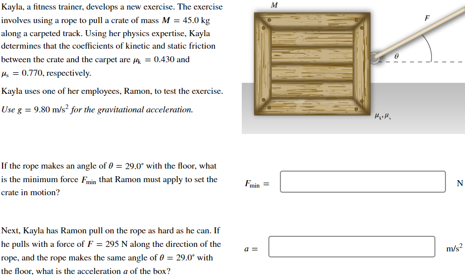 Kayla, a fitness trainer, develops a new exercise. The exercise
involves using a rope to pull a crate of mass M = 45.0 kg
along a carpeted track. Using her physics expertise, Kayla
determines that the coefficients of kinetic and static friction
between the crate and the carpet are µ = 0.430 and
μs = 0.770, respectively.
Kayla uses one of her employees, Ramon, to test the exercise.
Use g = 9.80 m/s² for the gravitational acceleration.
If the rope makes an angle of 0 = 29.0° with the floor, what
is the minimum force Fmin that Ramon must apply to set the
crate in motion?
Next, Kayla has Ramon pull on the rope as hard as he can. If
he pulls with a force of F = 295 N along the direction of the
rope, and the rope makes the same angle of 0 = 29.0° with
the floor, what is the acceleration a of the box?
Fmin
a =
=
M
F
N
m/s²