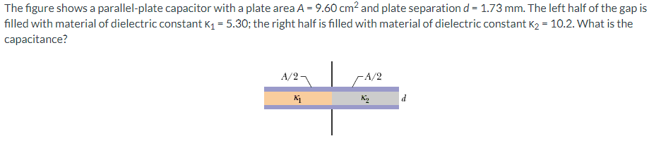 The figure shows a parallel-plate capacitor with a plate area A = 9.60 cm² and plate separation d = 1.73 mm. The left half of the gap is
filled with material of dielectric constant K₁ = 5.30; the right half is filled with material of dielectric constant K₂ = 10.2. What is the
capacitance?
A/2-
-A/2
Κι