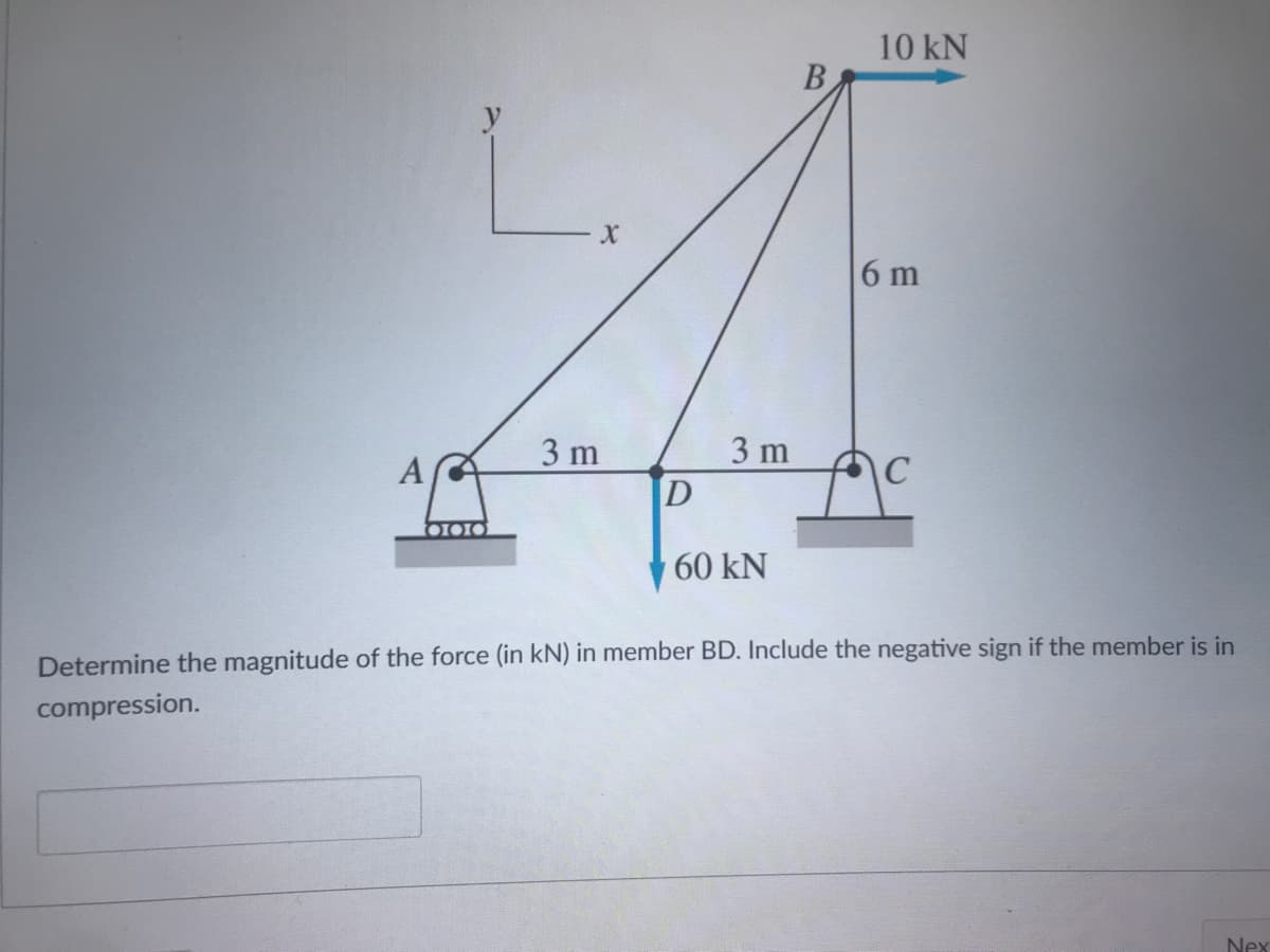 10 kN
6 m
3 m
3 m
\C
60 kN
Determine the magnitude of the force (in kN) in member BD. Include the negative sign if the member is in
compression.
Nex
