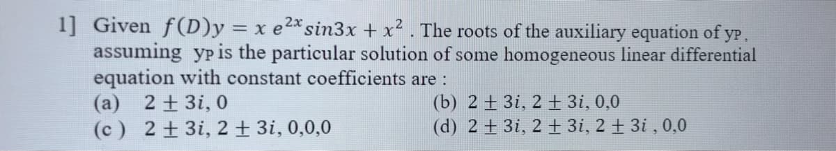 1] Given f(D)y = x e2* sin3x + x² . The roots of the auxiliary equation of yP,
assuming yp is the particular solution of some homogeneous linear differential
equation with constant coefficients are:
(a) 2 + 3i, 0
(c) 2 + 3i, 2+ 3i, 0,0,0
(b) 2 + 3i, 2 + 3i, 0,0
(d) 2 + 3i, 2 ± 3i, 2 + 3i , 0,0
