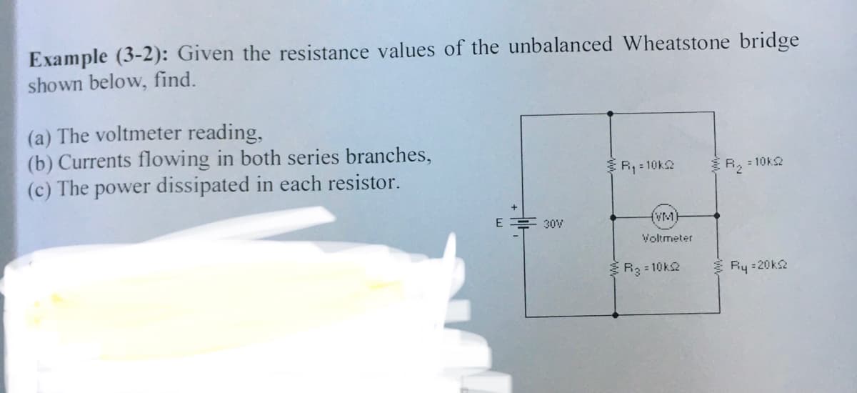 Example (3-2): Given the resistance values of the unbalanced Wheatstone bridge
shown below, find.
(a) The voltmeter reading,
(b) Currents flowing in both series branches,
(c) The power dissipated in each resistor.
R, = 10k2
R, : 10k2
E
{VM)
30V
Voltmeter
R3 = 10k2
Ry =20k2
