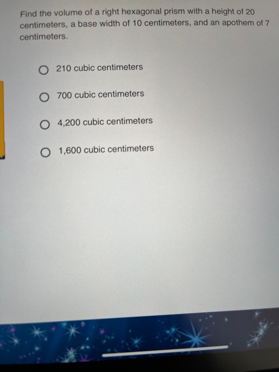 Find the volume of a right hexagonal prism with a height of 20
centimeters, a base width of 10 centimeters, and an apothem of 7
centimeters.
O 210 cubic centimeters
O 700 cubic centimeters
O 4,200 cubic centimeters
O 1,600 cubic centimeters
