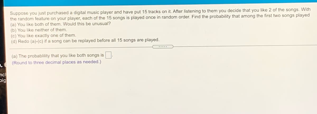 Suppose you just purchased a digital music player and have put 15 tracks on it. After listening to them you decide that you like 2 of the songs. With
the random feature on your player, each of the 15 songs is played once in random order. Find the probability that among the first two songs played
(a) You like both of them. Would this be unusual?
(b) You like neither of them.
(c) You like exactly one of them.
(d) Redo (a)-(c) if a song can be replayed before all 15 songs are played.
(a) The probablility that you like both songs is.
A (Round to three decimal places as needed.)
nc
pig
