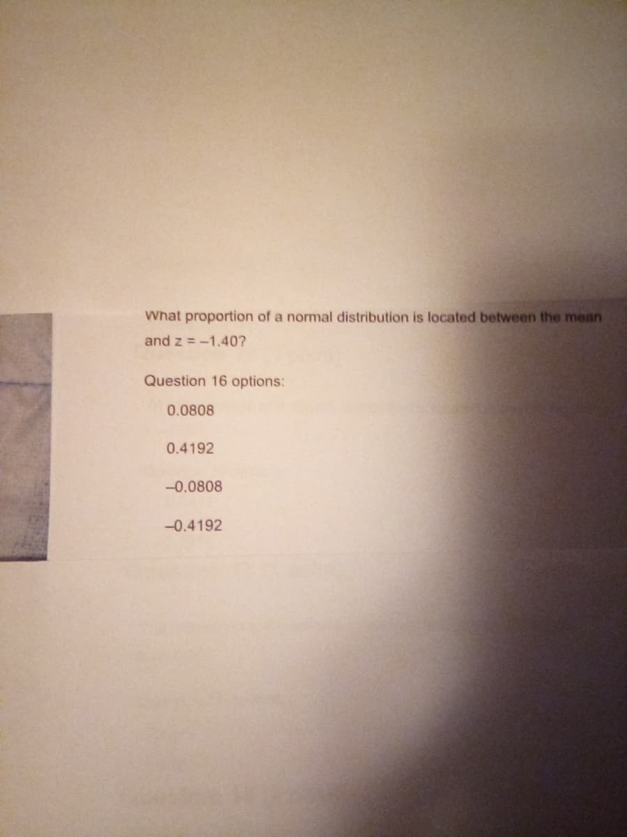 What proportion of a normal distribution is located between the mean
and z= -1.40?
Question 16 options:
0.0808
0.4192
-0.0808
-0.4192