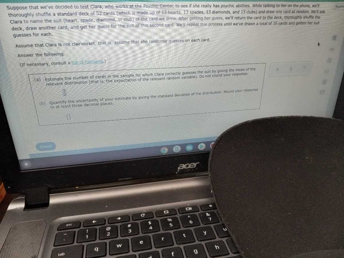 Suppose that we've decided to test Clara, who works at the Psychic Center, to see if she really has psychic abilities. While talking to her on the phone, we'l
thoroughly shuffle a standard deck of 52 cards (which is made up of 13 hearts, 13 spades, 13 diamonds, and 13 clubs) and draw one card at random. We'll ask
Clara to name the suit (heart, spade, diamond, or club) of the card we drew. After getting her guess, we'll return the card to the deck, thoroughly shuffle the
deck, draw another card, and get her guess for the suit of this second card. We'll repeat this process until we've drawn a total of 16 cards and gotten her suit
Espanc
guesses for each.
Assume that Clara is not clairvoyant, that is, assume that she randomly guesses on each card.
Answer the following.
(If necessary, consult a list of formulas.)
(a) Estimate the number of cards in the sample for which Clara correctly quesses the suit by giving the mean of the
Erelevant distribution (that is, the expectation of the relevant random variable). Do not round your response.
(b) Quantify the uncertainty of your estimate by giving the standard deviation of the distribution. Round your response
to at least three decimal places.
Check
acer
esc
$4
5
1
r
e
tab
f
