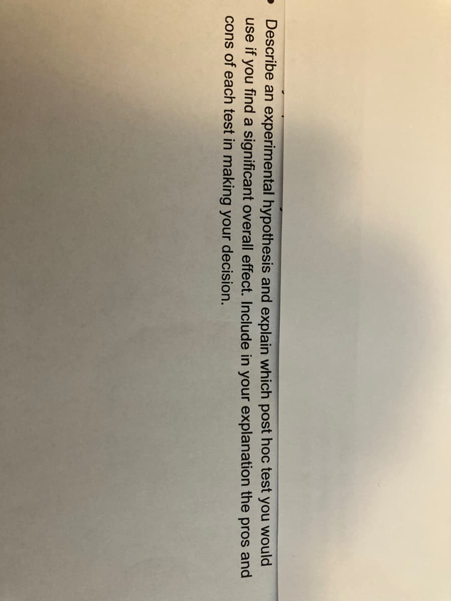 O
Describe an experimental hypothesis and explain which post hoc test you would
use if you find a significant overall effect. Include in your explanation the pros and
cons of each test in making your decision.