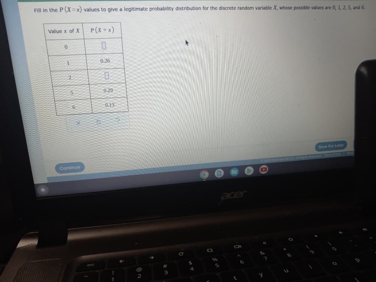 Fill in the P (X=x) values to give a legitimate probability distribution for the discrete random varlable X, whose possible values are 0, 1, 2, 5, and 6.
Value x of X
P(X = x)
0.26
2
5
0.29
0.13
Save For Later
Continue
Rights Reserved Terms of Use Pive
2022 McG
acer
esc
24
23
@
3
2
