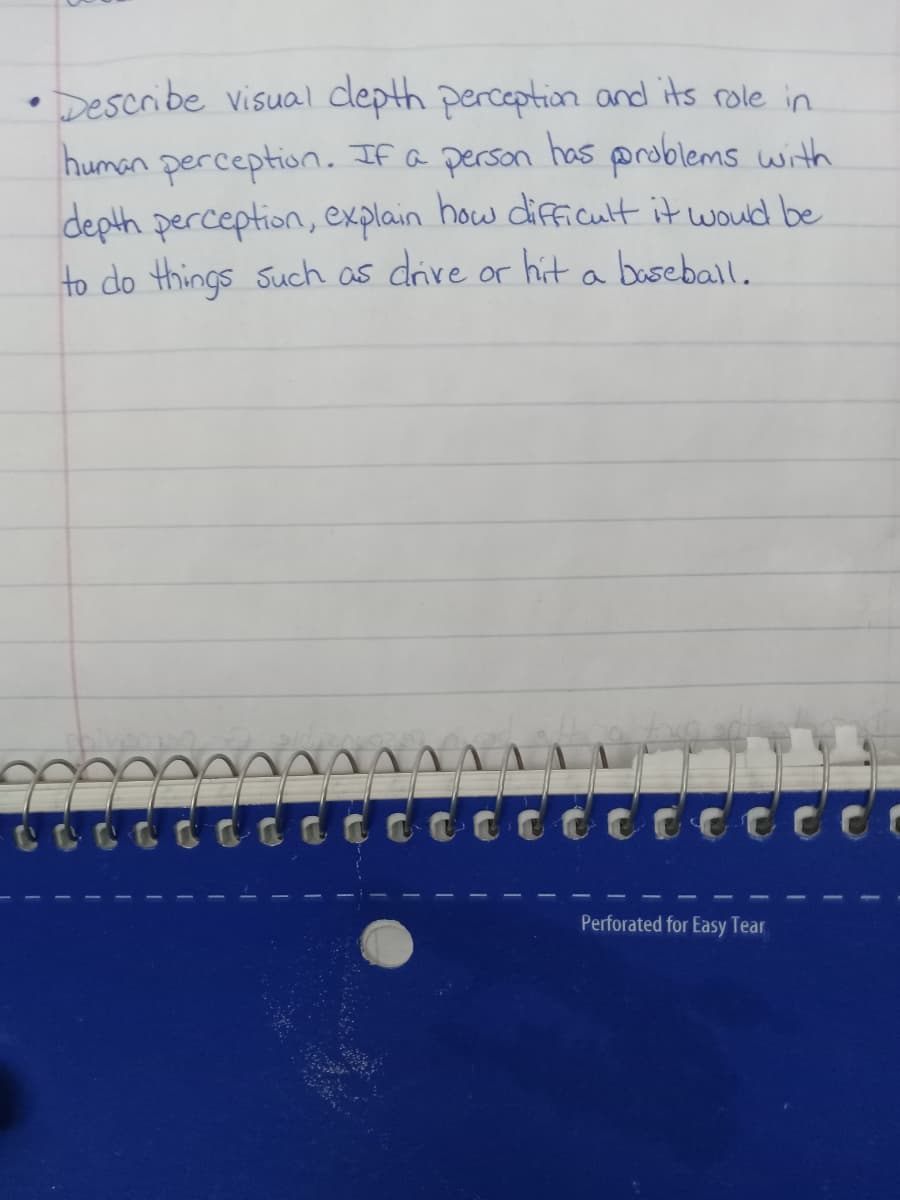 • Describe visual depth perception and its role in
human perception. If a person has problems with
depth perception, explain how difficult it would be
to do things such as drive or hit a baseball.
Perforated for Easy Tear