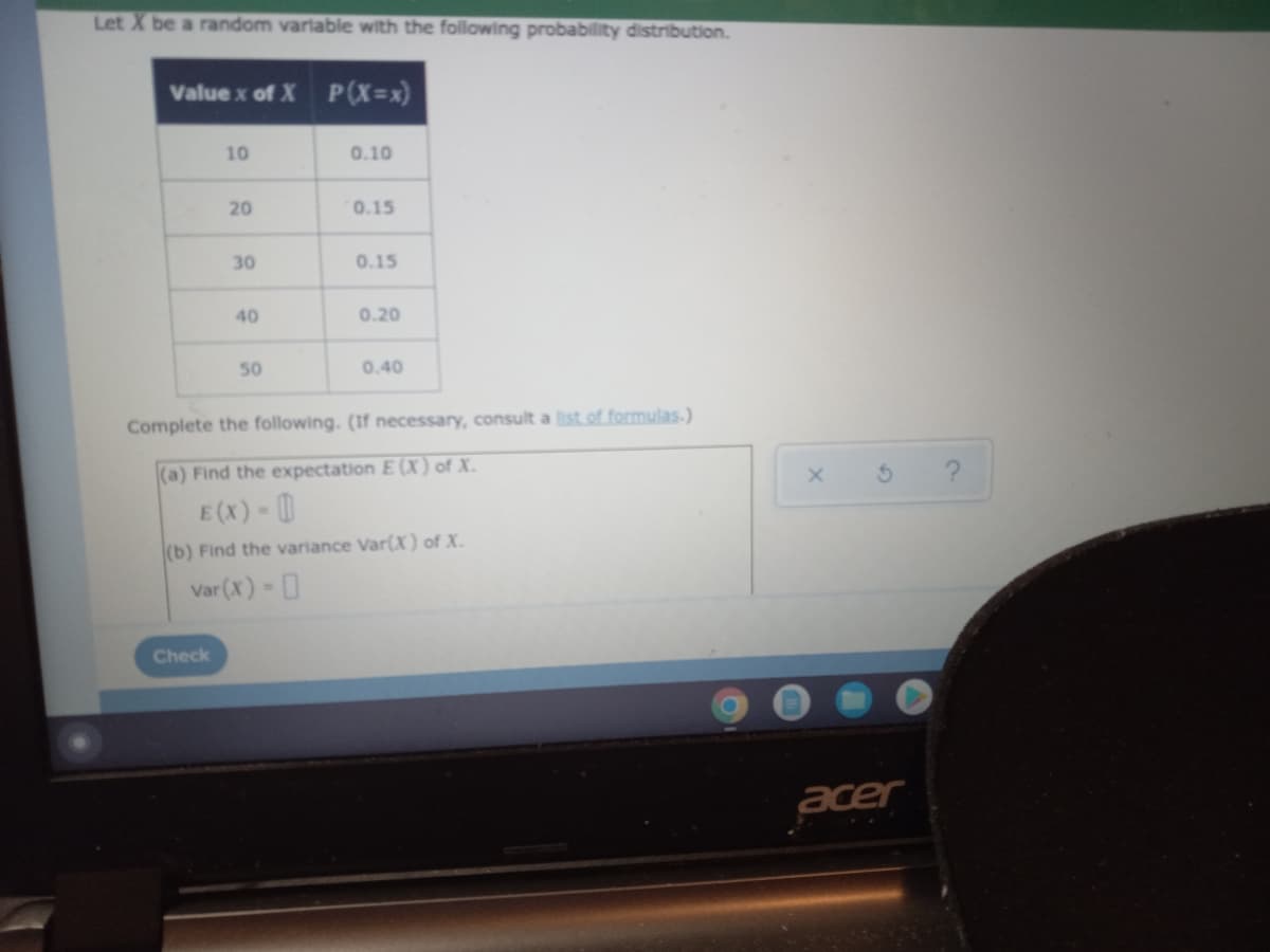 Let X be a random varlable with the following probability distribution.
Value x of X P(X=x)
10
0.10
20
0.15
30
0.15
40
0.20
50
0.40
Complete the following. (If necessary, consult a list of formulas.)
(a) Find the expectation E (X) of X.
E (x) - 0
(b) Find the variance Var(X) of X.
Var (x) - 0
Check
acer
