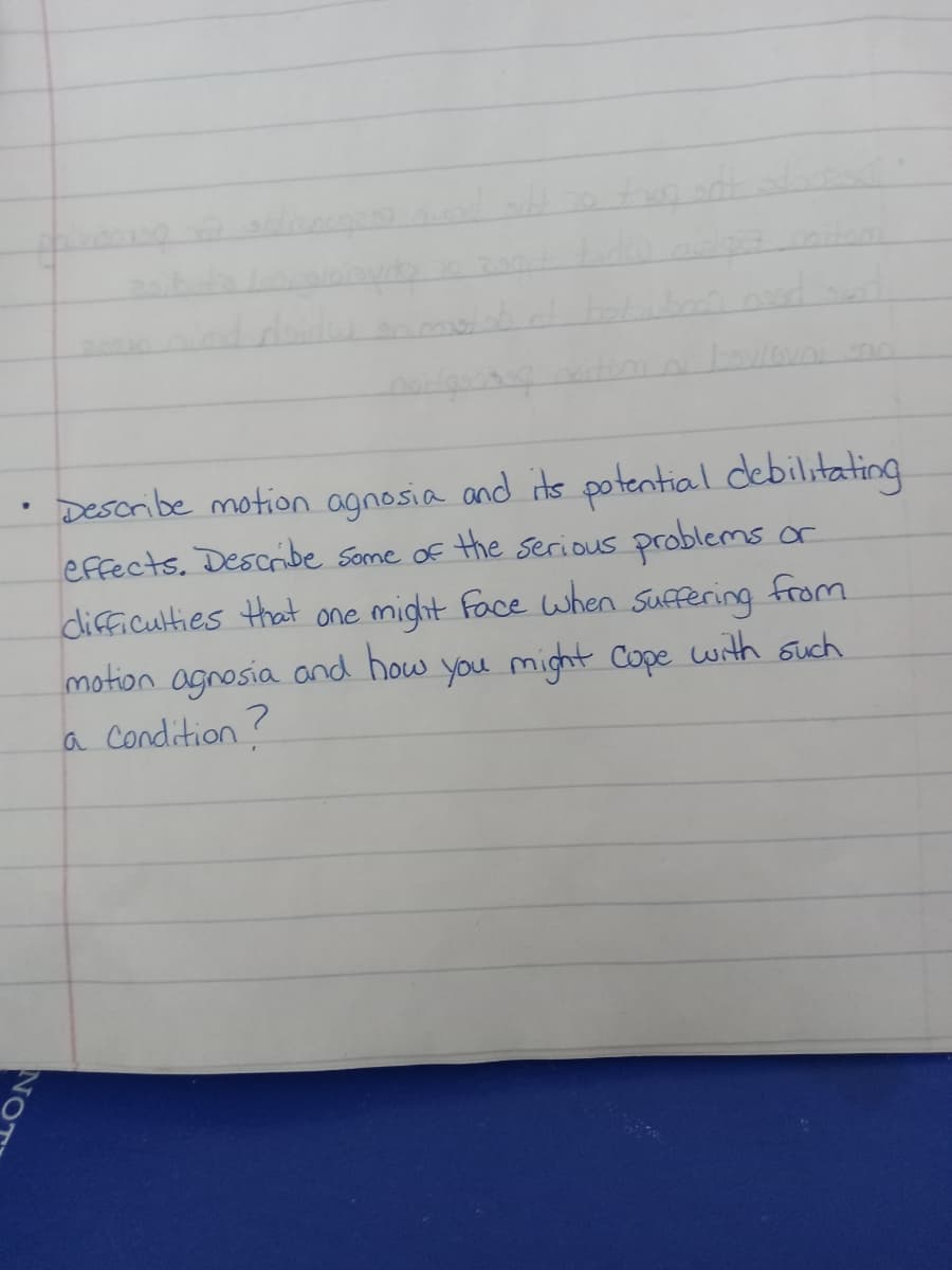 book nood
• Describe motion agnosia and its potential debilitating
effects. Describe some of the serious problems or
difficulties that one might face when suffering from
motion agnosia and how you might cope with such
a Condition?