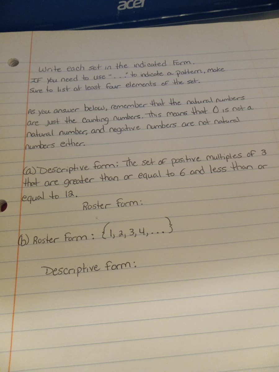 acel
Write each set in the indicated Form.
IF You need to use ". to indicate a patterm, make
Sure to list at least four elements of Hie set.
As you answer below, remember that Hhe natural numbers
are Just the Caunting numbers.. This mears that O is not a
natural number, and negative numbers are not natural
numbers either.
(a) Descriptive form: The set oE positive multiples of 3.
that are greater than or equal to 6 and less than or
equal to la.
Roster form:
6) Roster Form:
{1, 2, 3, 4,..3
Desciphive form:
