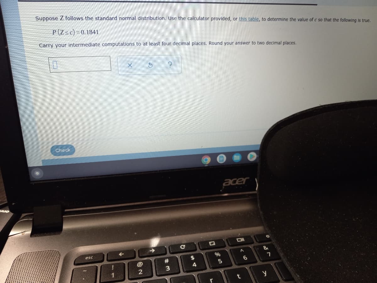 Suppose Z follows the standard normal distribution. Use the calculator provided, or this table, to determine the value of c so that the following is true.
P (Zsc)=0.1841
Carry your intermediate computations to
least four decimal places. Round your answer to two decimal places.
Check
acer
esc
- &
$
%
@
6
4
5
1
t
r
