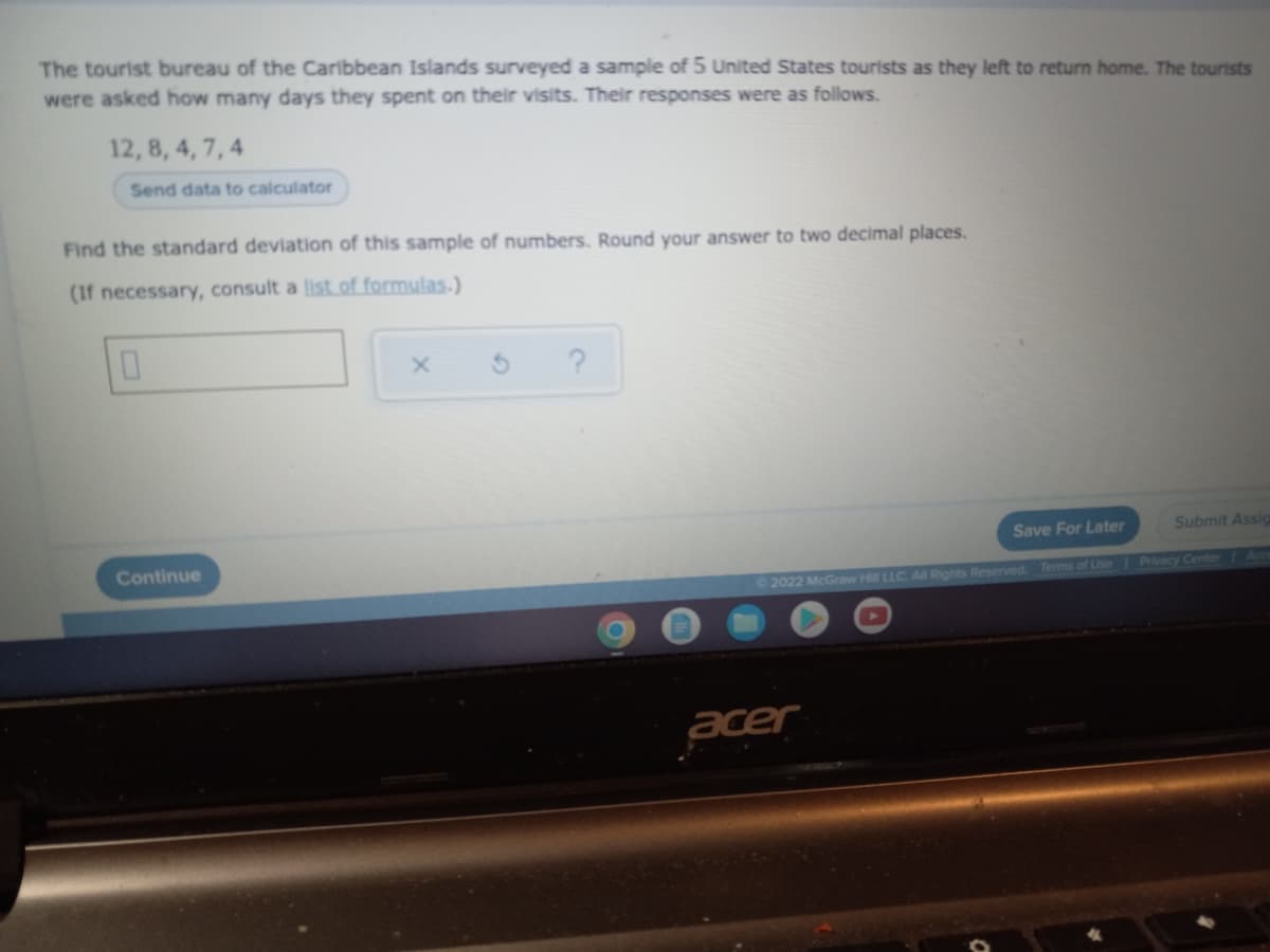 The tourist bureau of the Caribbean Islands surveyed a sample of 5 United States tourists as they left to return home. The tourists
were asked how many days they spent on their visits. Their responses were as follows.
12, 8, 4, 7, 4
Send data to calculator
Find the standard deviation of this sample of numbers. Round your answer to two decimal places.
(If necessary, consult a list of formulas.)
0
X
?
Submit Assig
Continue
O
Save For Later
©2022 McGraw Hill LLC. All Rights Reserved. Terms of Use
acer
Privacy Center