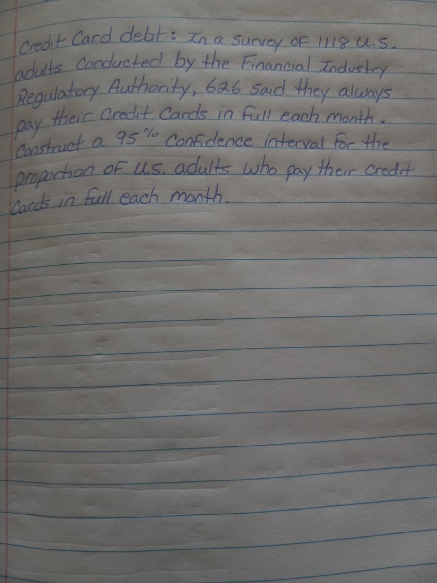 adults Conducted by the Financial Industry
Credit Card debt: In a Survey of 1118 U.S.
Requlatory Authonty, 626 Said they always
their Credit Cards in full each month.
pay
Construct
popartion of Us. adults who
Cards in full each month.
a 95%
Confidence interval For the
pay
their credit
