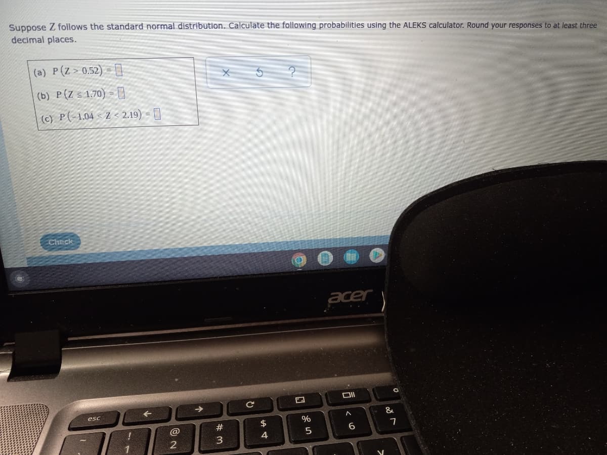 Suppose Z follows the standard normal distribution. Calculate the following probabilities using the ALEKS calculator. Round your responses to at least three
decimal places.
(a) P(Z>0.52) =
(b) P(Z < 1.70) = D
| (c) P(-1.04 < Z < 2.19) = []
Check
acer
->
esc
&
#
7
5
6.
4
