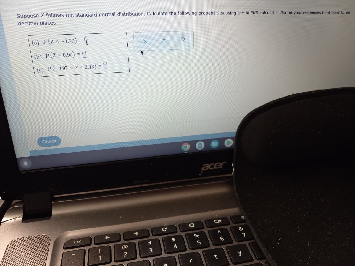 Suppose Z follows the standard normal distribution. Calculate the following probabilities using the ALEKS calculator. Round your responses to at least three
decimal places.
(a) P(Z s -1.29) = [}|
(b) P(Z > 0.90) = ]
(c) P(-0.97 < Z < 2.18) = []
Check
acer
->
esc
&
23
24
@
6
5
3
1
r
