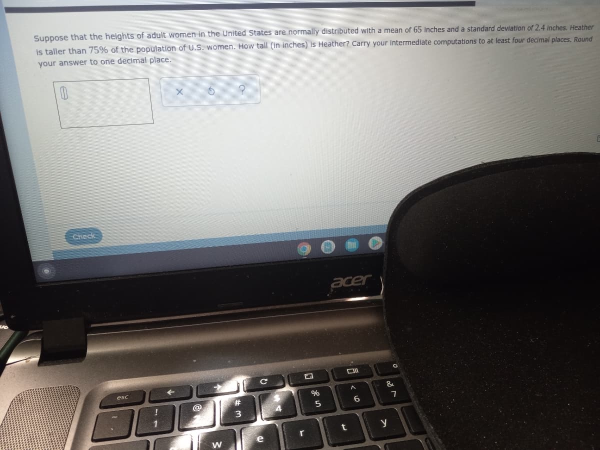 Suppose that the heights of adult women in the United States are normally distributed with a mean of 65 inches and a standard devlation of 2.4 inches. Heather
is taller than 75% of the population of U.S. women. How tall (In inches) is Heather? Carry your intermediate computations to at least four decimal places. Round
your answer to one decimal place.
Check
acer
esc
%
@
23
5
6
7
1
r
t
e
