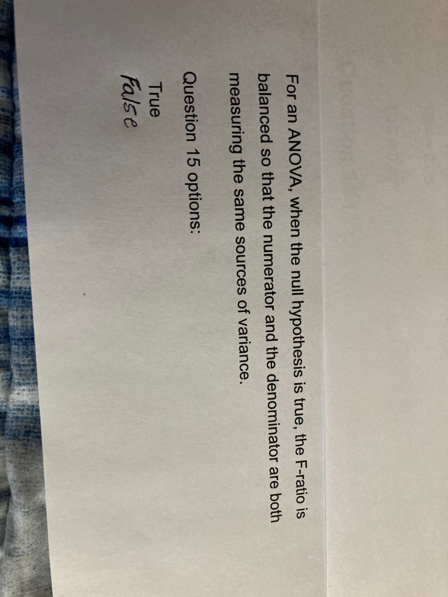 For an ANOVA, when the null hypothesis is true, the F-ratio is
balanced so that the numerator and the denominator are both
measuring the same sources of variance.
Question 15 options:
True
False