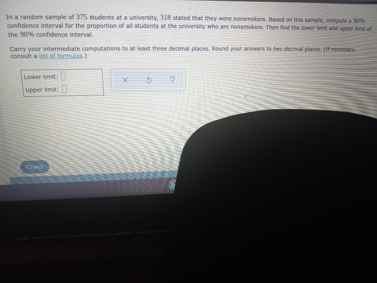 In a random sample of 375 students at a university, 318 stated that they were nonsmokers. Based on this sample, compute a 90%
confidence interval for the proportion of all students at the university who are nonsmokers. Then find the lower limit and upper limit of
the 90% confidence interval.
Carry your intermediate computations to at least three decimal places. Round your answers to two decimal places. (If necessary,
consult a list of formulas.)
Lower limit: |
Upper limit:|
Check
