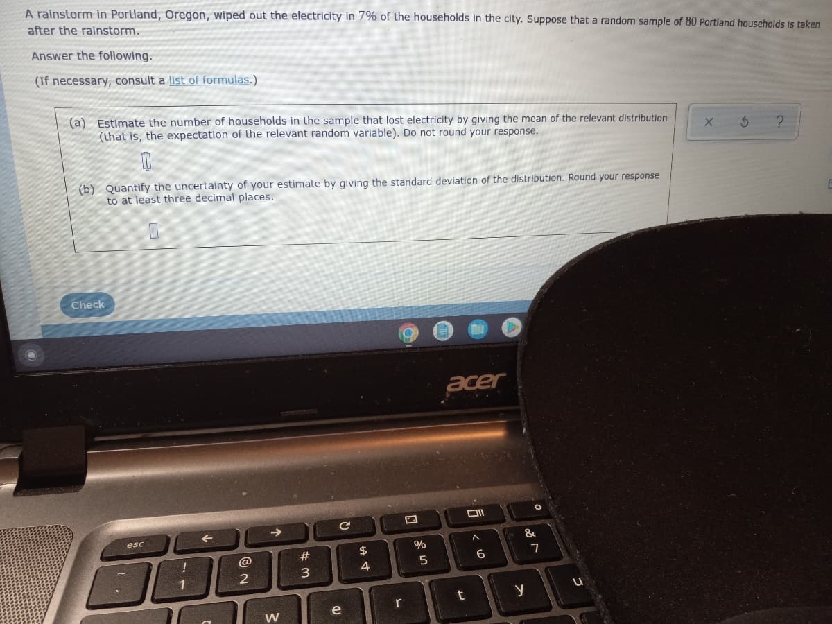 A rainstorm in Portland, Oregon, wiped out the electricity in 7% of the households in the city. Suppose that a random sample of 80 Portland households is taken
after the ralnstorm.
Answer the following.
(If necessary, consult a list of formulas.)
(a) Estimate the number of households in the sample that lost electricity by giving the mean of the relevant distribution
(that is, the expectation of the relevant random variable). Do not round your response.
(b) Quantify the uncertainty of your estimate by giving the standard deviation of the distribution. Round your response
to at least three decimal places.
Check
acer
->
esc
&
24
@
4
1
r
e
