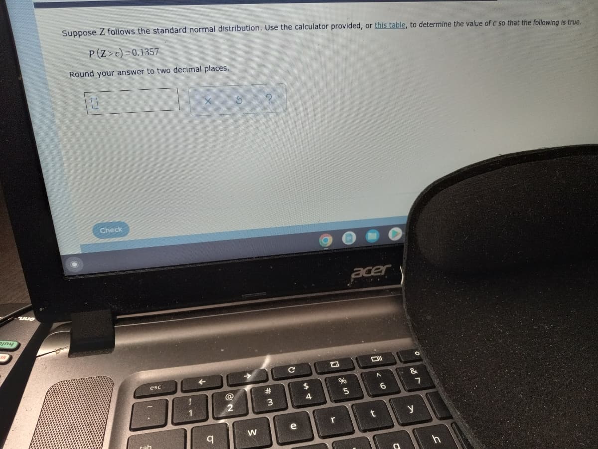Suppose Z follows the standard normal distribution. Use the calculator provided, or this table, to determine the value of c so that the following is true.
P (Z>c)=0.1357
Round your answer to two decimal places.
Check
acer
esc
->
23
$
%
&
@
3
4
1
e
