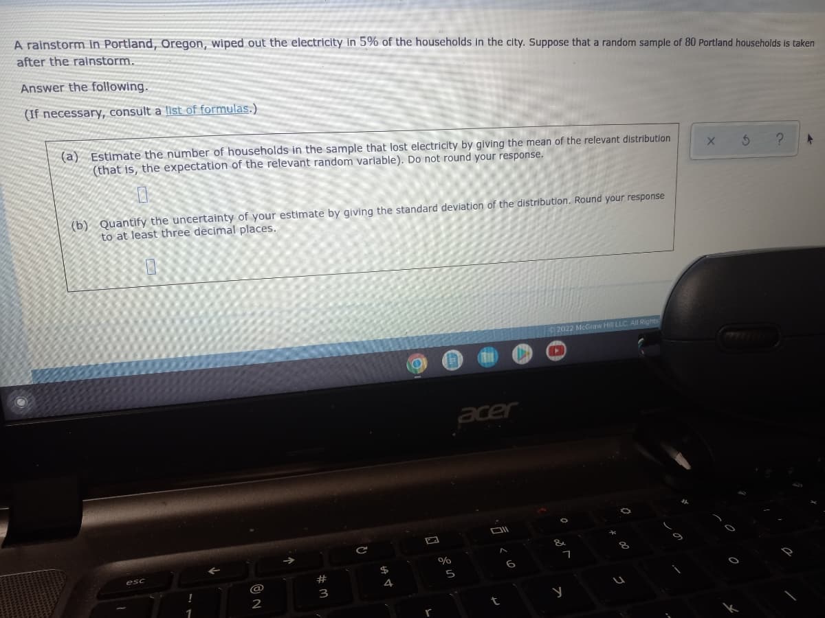 A rainstorm in Portland, Oregon, wiped out the electricity in 5% of the households in the city. Suppose that a random sample of 80 Portland households is taken
after the rainstorm.
Answer the following.
(If necessary, consult a list of formulas.)
(a) Estimate the number of households in the sample that lost electricity by giving the mean of the relevant distribution
(that is, the expectation of the relevant random variable). Do not round your response.
(b) Quantify the uncertainty of your estimate by giving the standard deviation of the distribution. Round your response
to at least three decimal places.
2022
Graw Hill LLC All Rights
acer
esc
6
#
@
4
3
2
t
