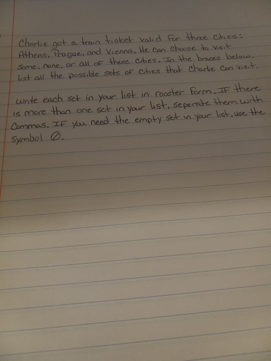 Charlie got a train ticket valid For three Cties:
Athens, Prague, and Vienna. He can choose to Visit
Some, none, or all of these Cities. In the braces below,
list all the possible sets of Cities that charlie Con Visit.
Wnte each set in your list in rooster form. If there
is more than one set in your list, seperate them with.
Commas, IF you need the empty set in your list, use the
Symbol O.
