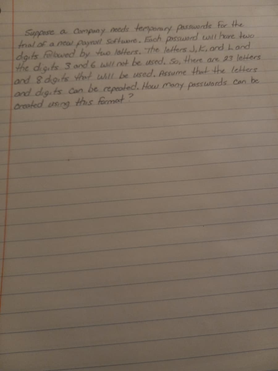 Suppose a Company needs temponary passwords for the
fnal of a nea payroll Softuore. Each possword withave two
dgits followed by tuo lotters. rhe letters J,K, anrd Land
the digits 3 and 6 willnot be used. So, there are 23 letters
land 8 dgits that whll be used. Assume that the letters
land digits Con be repeoted. How Many passwords Con be
Created using this format ?
