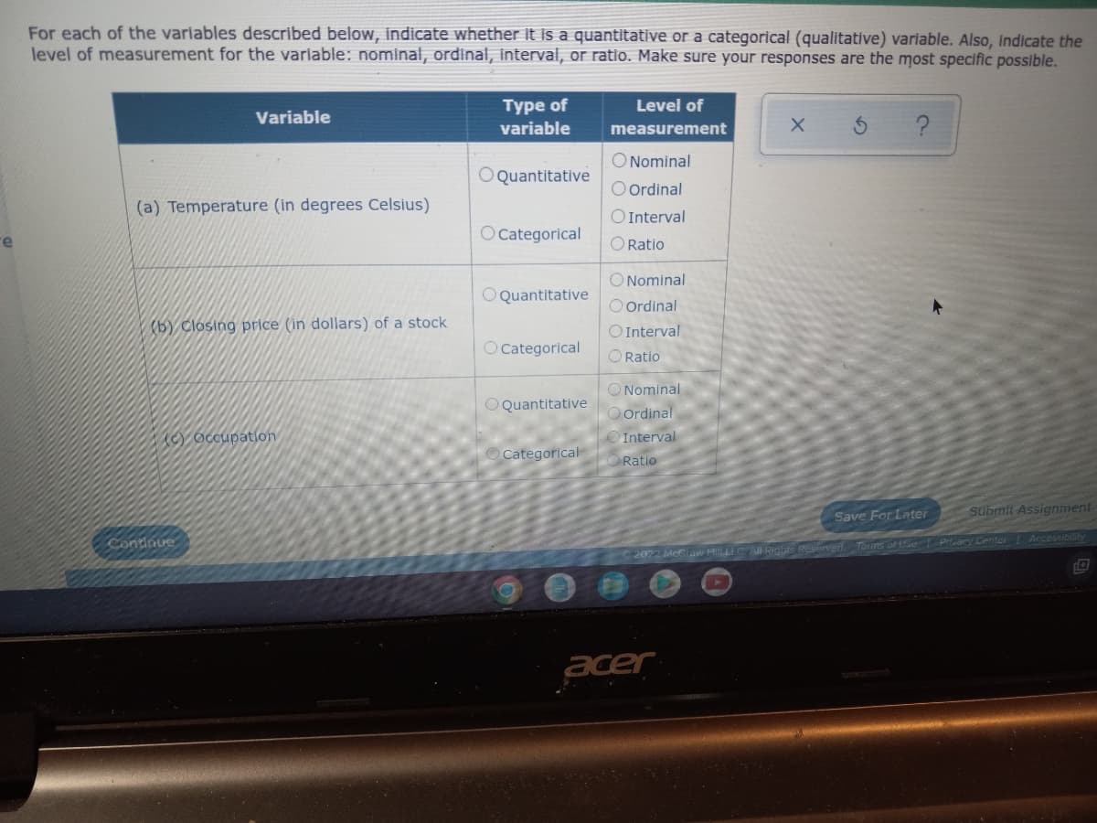 For each of the variables described below, indicate whether it is a quantitative or a categorical (qualitative) variable. Also, indicate the
level of measurement for the variable: nominal, ordinal, interval, or ratio. Make sure your responses are the most specific possible.
Variable
Type of
variable
Level of
measurement
X S ?
O Nominal
O Quantitative
O Ordinal
(a) Temperature (in degrees Celsius)
O Interval
O Categorical
O Ratio
O Nominal
O Quantitative
O Ordinal
(b) Closing price (in dollars) of a stock
O Interval
O Categorical
O Ratio
O Quantitative
Occupation
Categorical
Save For Later
Continue
O
Nominal
Ordinal
Interval
Ratio
2022 McGraw HILLLC All Rights Reserved.
acer
Submit Assignment
Terms of Use Privacy Center Accessibility