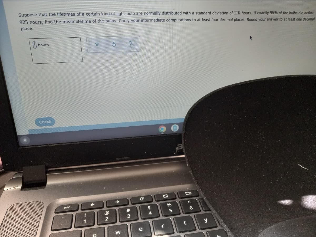 Suppose that the lifetimes of a certain kind of light bulb are normally distributed with a standard deviation of 110 hours. If exactly 95% of the bulbs die before
925 hours, find the mean lifetime of the bulbs. Carry your intermediate computations to at least four decimal places. Round your answer to at least one decimal
place.
hours
Check
esc
23
$
@
5
1
y
r
e
