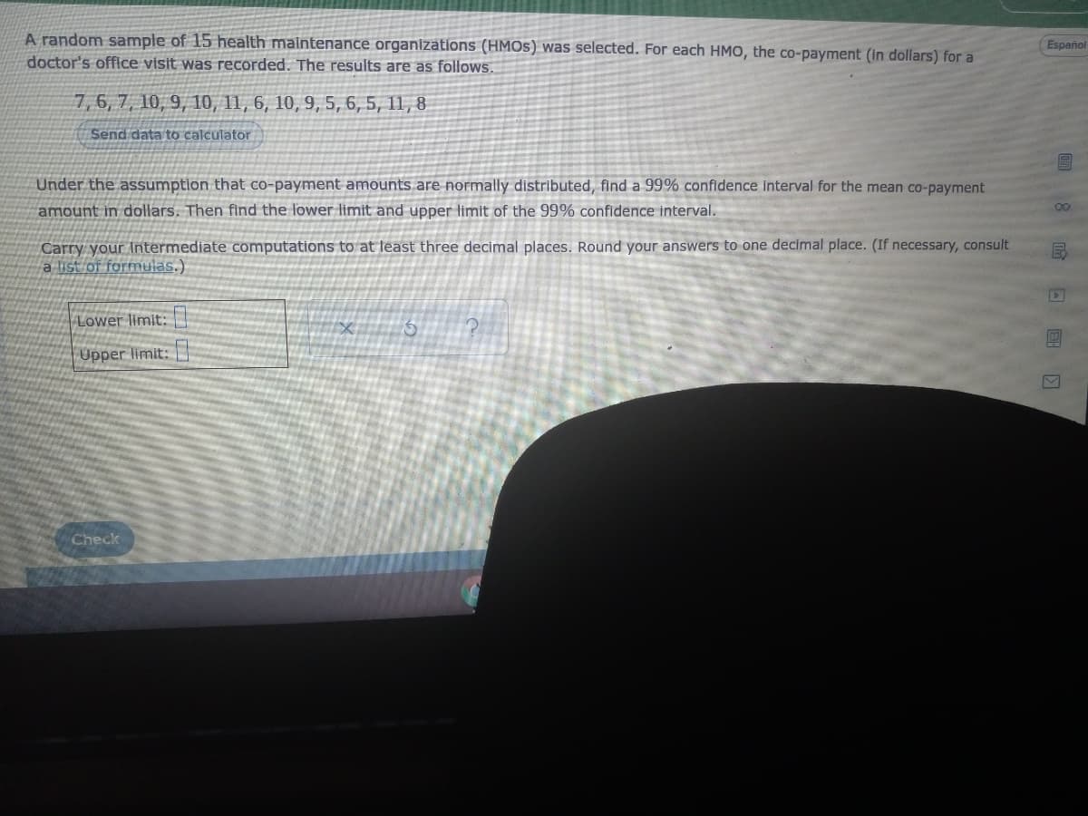 A random sample of 15 health maintenance organizations (HMOS) was selected. For each HMO, the co-payment (In dollars) for a
Español
doctor's office visit was recorded. The results are as follows.
7,6, 7, 10, 9, 10, 11, 6, 10, 9, 5, 6, 5, 11, 8
Send data to calculator
Under the assumption that co-payment amounts are normally distributed, find a 99% confidence interval for the mean co-payment
amount in dollars. Then find the lower limit and upper limit of the 99% confidence interval.
00
Carry your Intermediate computations to at least three decimal places. Round your answers to one decimal place. (If necessary, consult
a list of formulas.)
Lower limit:
Upper limit:
Check
