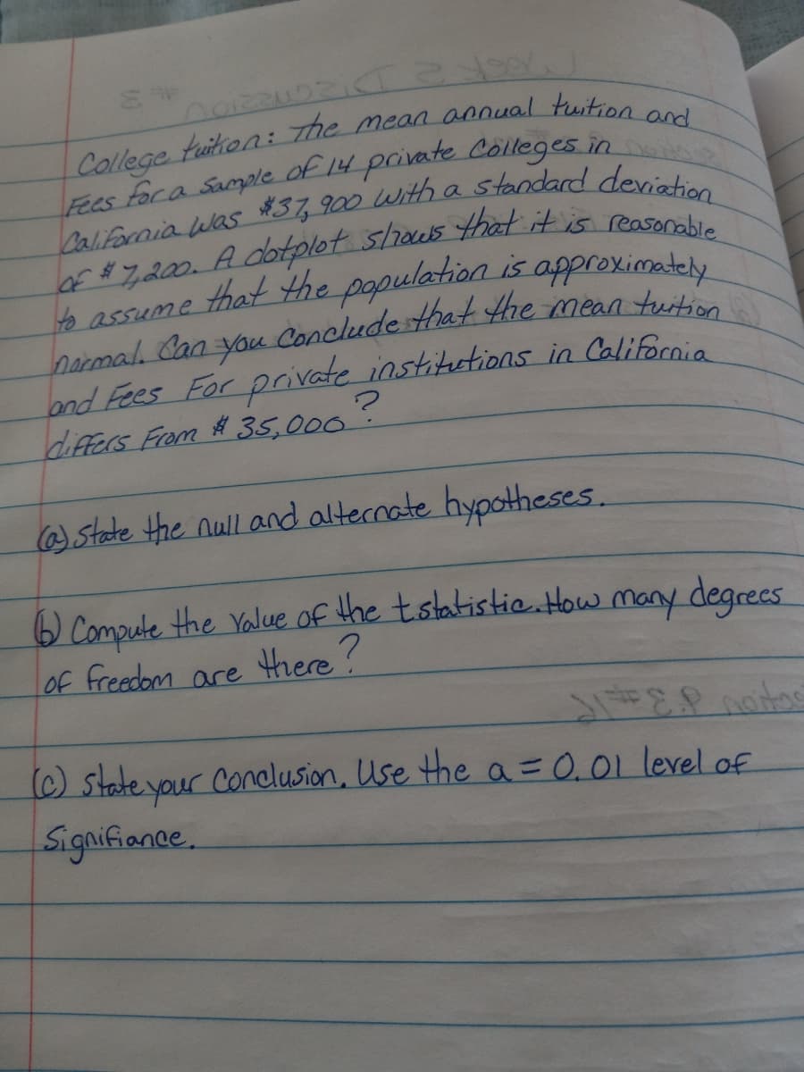 Conclude that tHhe mean tuition
Of ## y200. Adotplot shaus that it is reason
to assume that the population is approximatel
Darmal Can
and Fees For private institutions in California
differs Fram # 35,000.
you Concludesthat the mean tuit
@state the null and alternate hypotheses.
) Compute the Yalue of the tstatistie.atHow many degrees
LOf freedom are Hhere?
(C) state your Conclusion, Use the a =0.01 level of
Signifiance.
