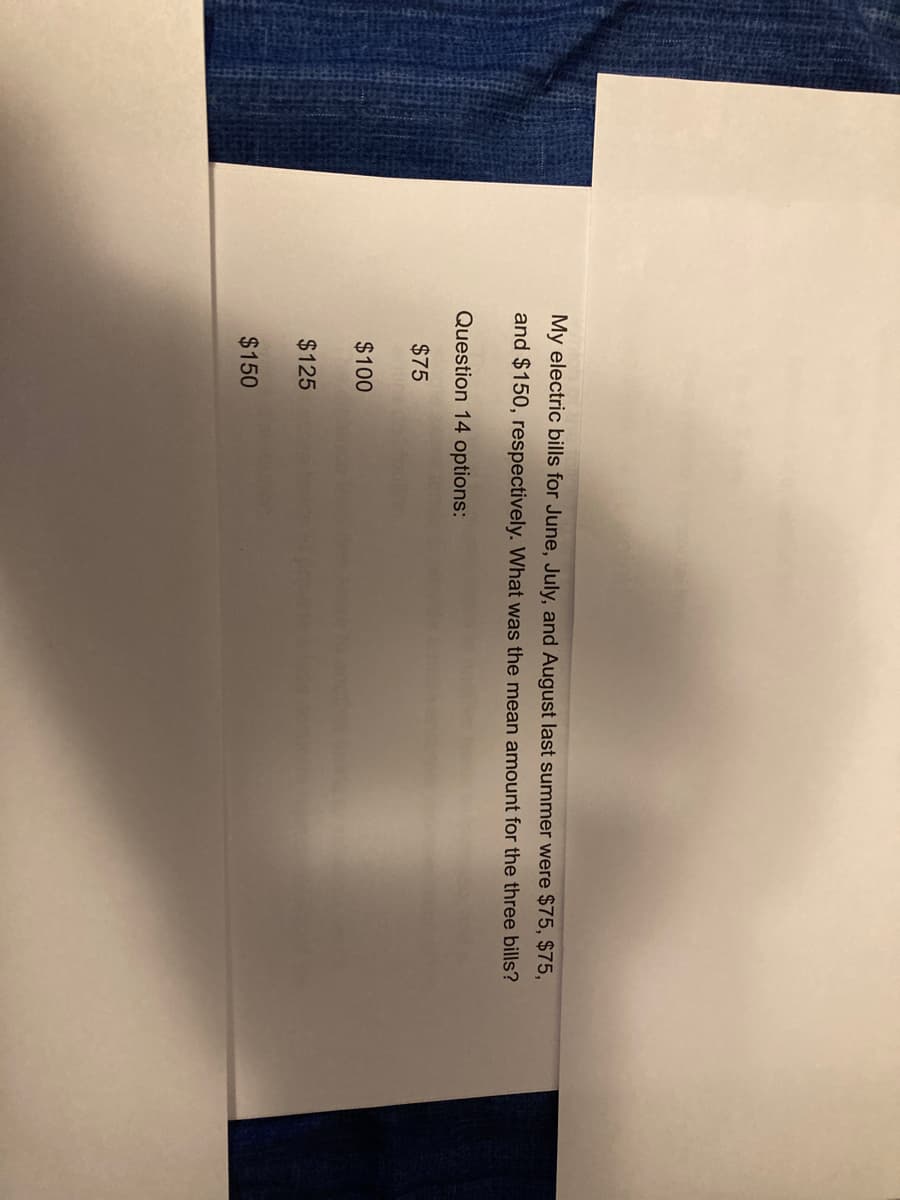 My electric bills for June, July, and August last summer were $75, $75,
and $150, respectively. What was the mean amount for the three bills?
Question 14 options:
$75
$100
$125
$150