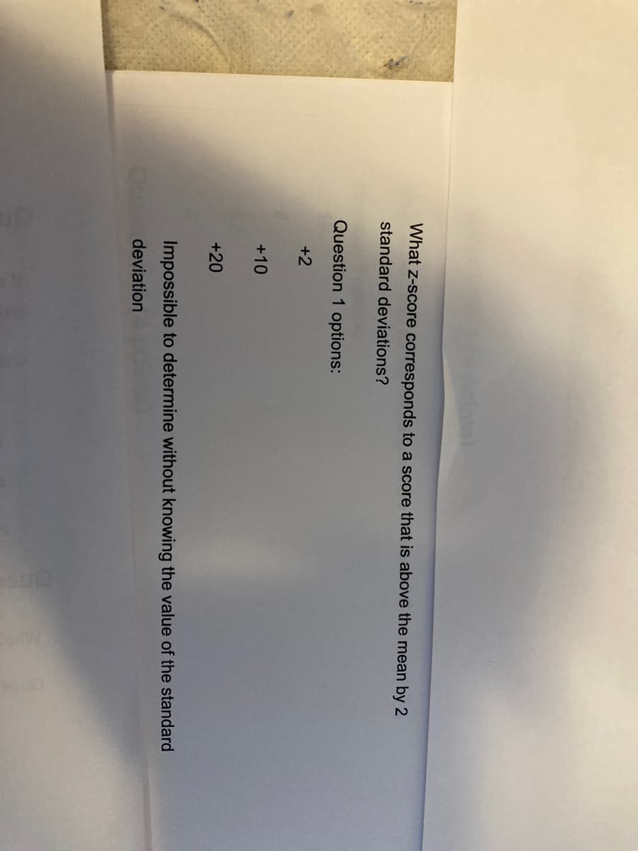 What z-score corresponds to a score that is above the mean by 2
standard deviations?
Question 1 options:
+2
+10
+20
Impossible to determine without knowing the value of the standard
O deviation