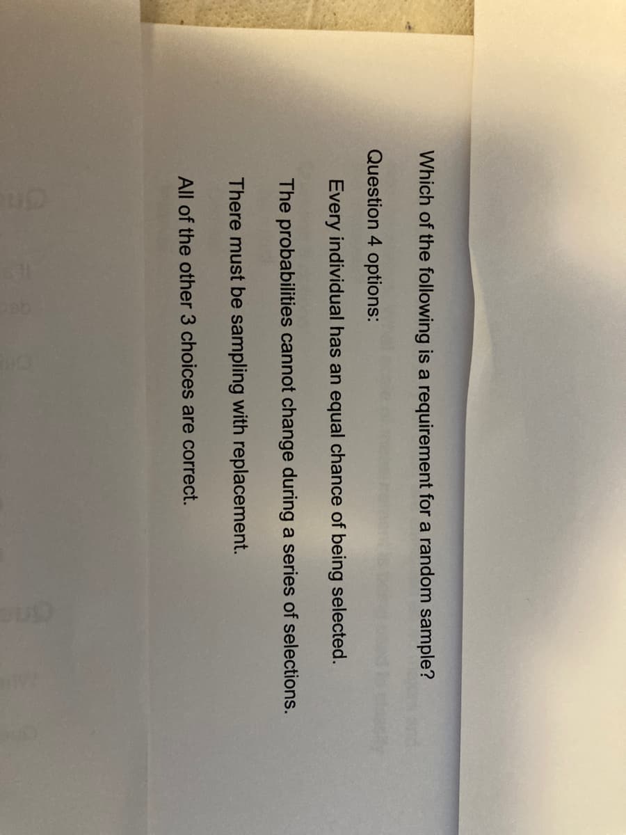 Which of the following is a requirement for a random sample?
Question 4 options:
Every individual has an equal chance of being selected.
The probabilities cannot change during a series of selections.
There must be sampling with replacement.
All of the other 3 choices are correct.
One
Cine