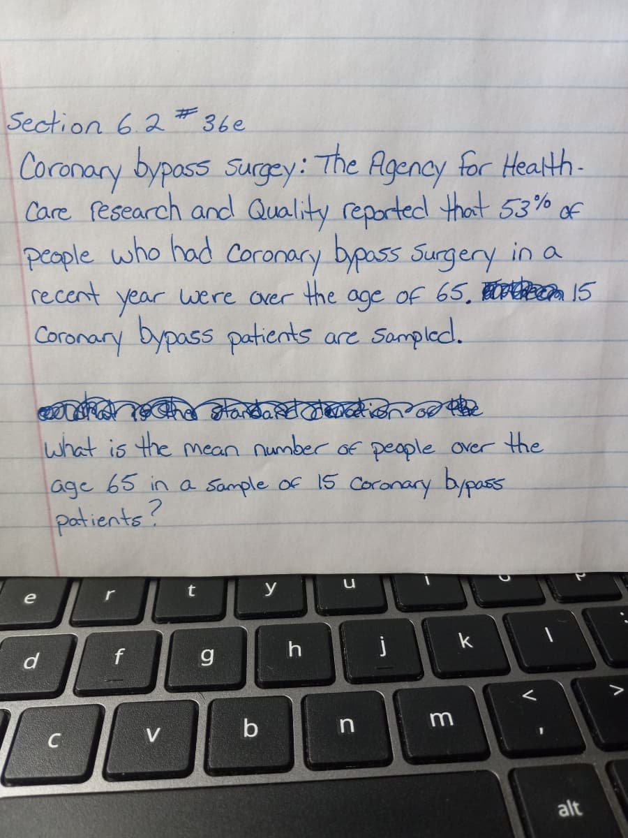 Section 6.2 * 36e
Coronary bypass surgy:
Care Pesearch and Quality reported that 53% of
people who had Coronary bypass Surgery in a
recent were over the age of 65. ODR 15
The Agency for Health-
year
Coronary bypass patients are
what is the mean number oE people over the
age 65 in a Sample of 15 Coronary bypass
patients?
e
y
k
d
V.
b
C
alt
V
