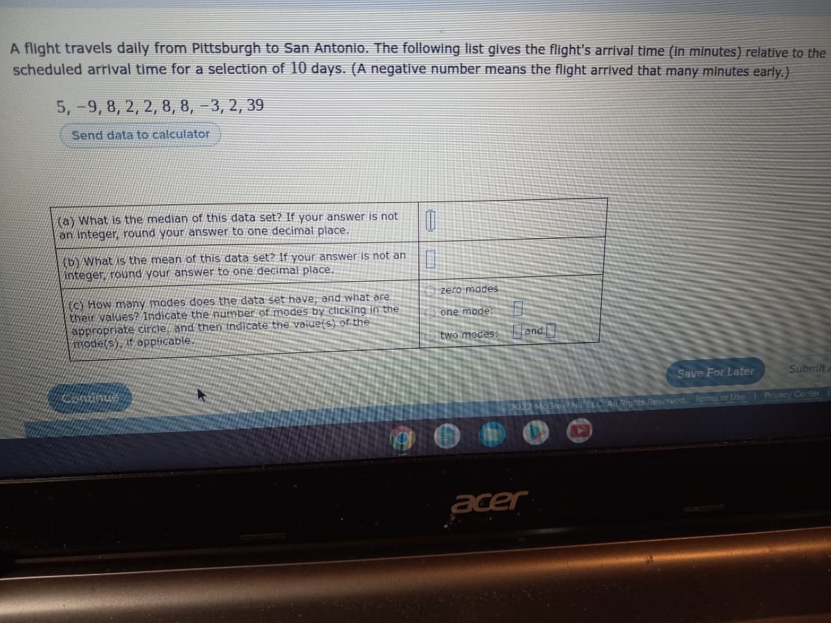 A flight travels daily from Pittsburgh to San Antonio. The following list gives the flight's arrival time (in minutes) relative to the
scheduled arrival time for a selection of 10 days. (A negative number means the flight arrived that many minutes early.)
5,-9, 8, 2, 2, 8, 8, -3, 2, 39
Send data to calculator
(a) What is the median of this data set? If your answer is not
an integer, round your answer to one decimal place.
0
0
(b) What is the mean of this data set? If your answer is not an
integer, round your answer to one decimal place.
(c) How many modes does the data set have, and what are
their values? Indicate the number of modes by clicking in the
appropriate circle, and then indicate the value(s) of the
mode(s), if applicable.
Save For Later
Submit
Continue
►
Terms of Use | Privacy Center
zero modes
one mode:
two modes: and
2022
acer
PELC All Rights Reserved.