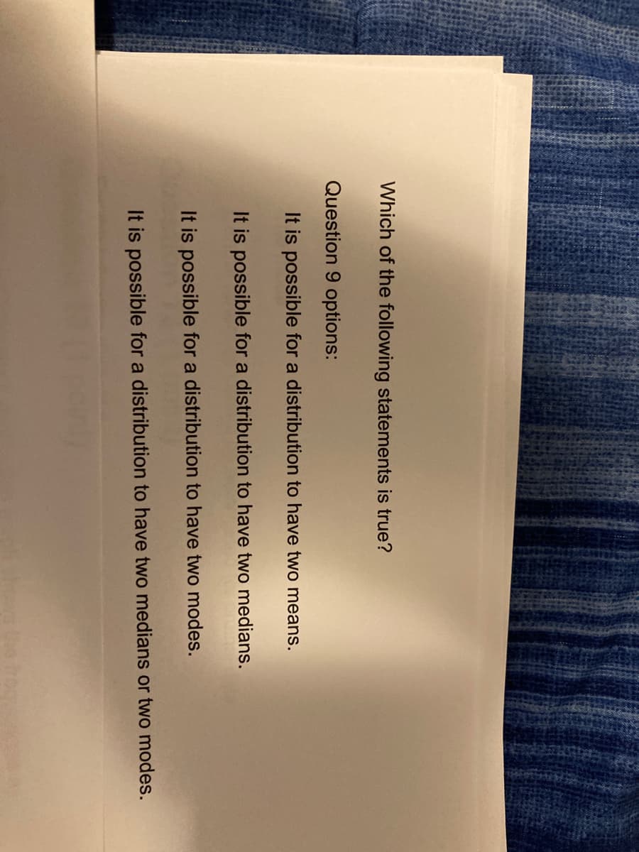 Which of the following statements is true?
Question 9 options:
It is possible for a distribution to have two means.
It is possible for a distribution to have two medians.
It is possible for a distribution to have two modes.
It is possible for a distribution to have two medians or two modes.