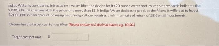 Indigo Water is considering introducing a water filtration device for its 20-ounce water bottles. Market research indicates that
1,000,000 units can be sold if the price is no more than $5. If Indigo Water decides to produce the filters, it will need to invest
$2,000,000 in new production equipment. Indigo Water requires a minimum rate of return of 18% on all investments.
Determine the target cost for the filter. (Round answer to 2 decimal places, e.g. 10.50.)
Target cost per unit