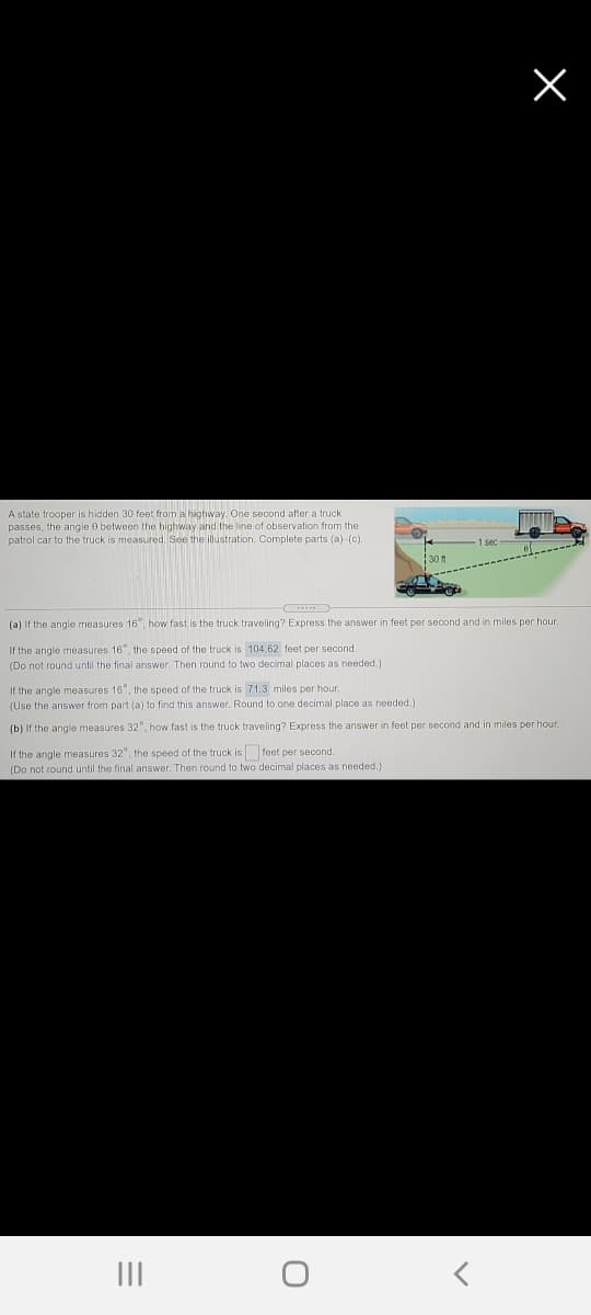 A state trooper is hidden 30 foot from a highway. One second after a truck
passes, the angle 0 between the highway and the line of observation from the
patrol car to the truck is measured. See the illustration. Complete parts (a)-(c).
(a) If the angle measures 16, how fast is the truck traveling? Express the answer in feet per second and in miles per hour.
If the angle measures 16", the speed of the truck is 104.62 feet per second.
(Do not round until the final answer. Then round to two decimal places as needed.)
If the angle measures 16", the speed of the truck is 71.3 miles per hour.
(Use the answer from part (a) to find this answer. Round to one decimal place as needed.)
(b) If the angle measures 32", how fast is the truck traveling? Express the answer in feet per second and in miles per hour.
If the angle measures 32", the speed of the truck is feet per second.
(Do not round until the final answer. Then round to two decimal places as needed.)
II
