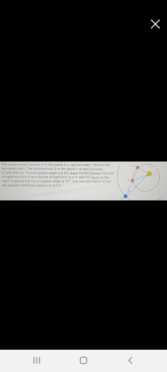 The distance from the star S to the planet X is approximately 149,500,000
kilometers (km), The distance from S to the planet Y is approximately
57,850,000 km. The elongation angle a is the angle formed between the line
of sight from X to S and the line of sight from X to Y. See the figure on the
right. Suppose that the elongation angle is 19°, Use this information to find
Os
the possible distances between X and Y.
II
