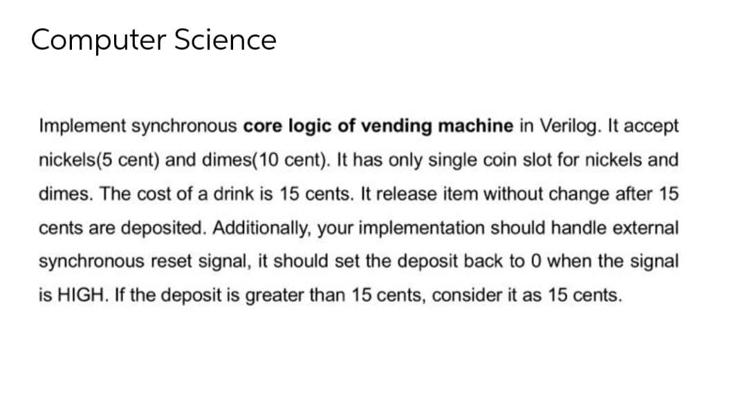 Computer Science
Implement synchronous core logic of vending machine in Verilog. It accept
nickels(5 cent) and dimes(10 cent). It has only single coin slot for nickels and
dimes. The cost of a drink is 15 cents. It release item without change after 15
cents are deposited. Additionally, your implementation should handle external
synchronous reset signal, it should set the deposit back to 0 when the signal
is HIGH. If the deposit is greater than 15 cents, consider it as 15 cents.
