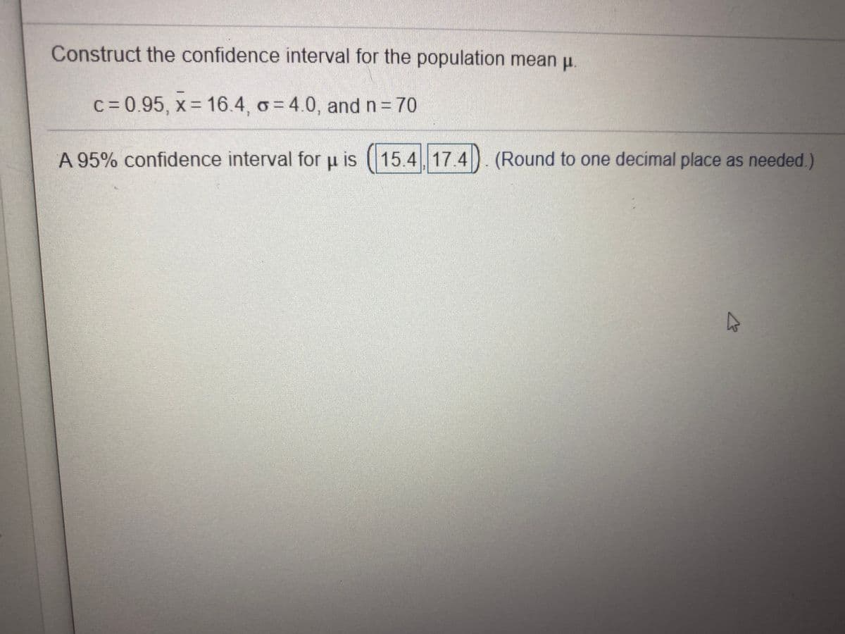 Construct the confidence interval for the population mean u.
c=0.95, x 16.4, o= 4.0, and n 70
A 95% confidence interval for u is (15.4 17.4)
(Round to one decimal place as needed.)
