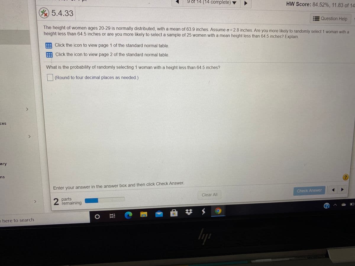 9 of 14 (14 complete)
HW Score: 84.52%, 11.83 of 14
Y5.4.33
Question Help
The height of women ages 20-29 is normally distributed, with a mean of 63.9 inches. Assume o = 2.8 inches. Are you more likely to randomly select 1 woman with a
height less than 64.5 inches or are you more likely to select a sample of 25 women with a mean height less than 64.5 inches? Explain.
Click the icon to view page 1 of the standard normal table.
Click the icon to view page 2 of the standard normal table.
What is the probability of randomly selecting 1 woman with a height less than 64.5 inches?
(Round to four decimal places as needed.)
ces
ary
ns
Enter your answer in the answer box and then click Check Answer.
Check Answer
Clear All
2
parts
remaining
e here to search
