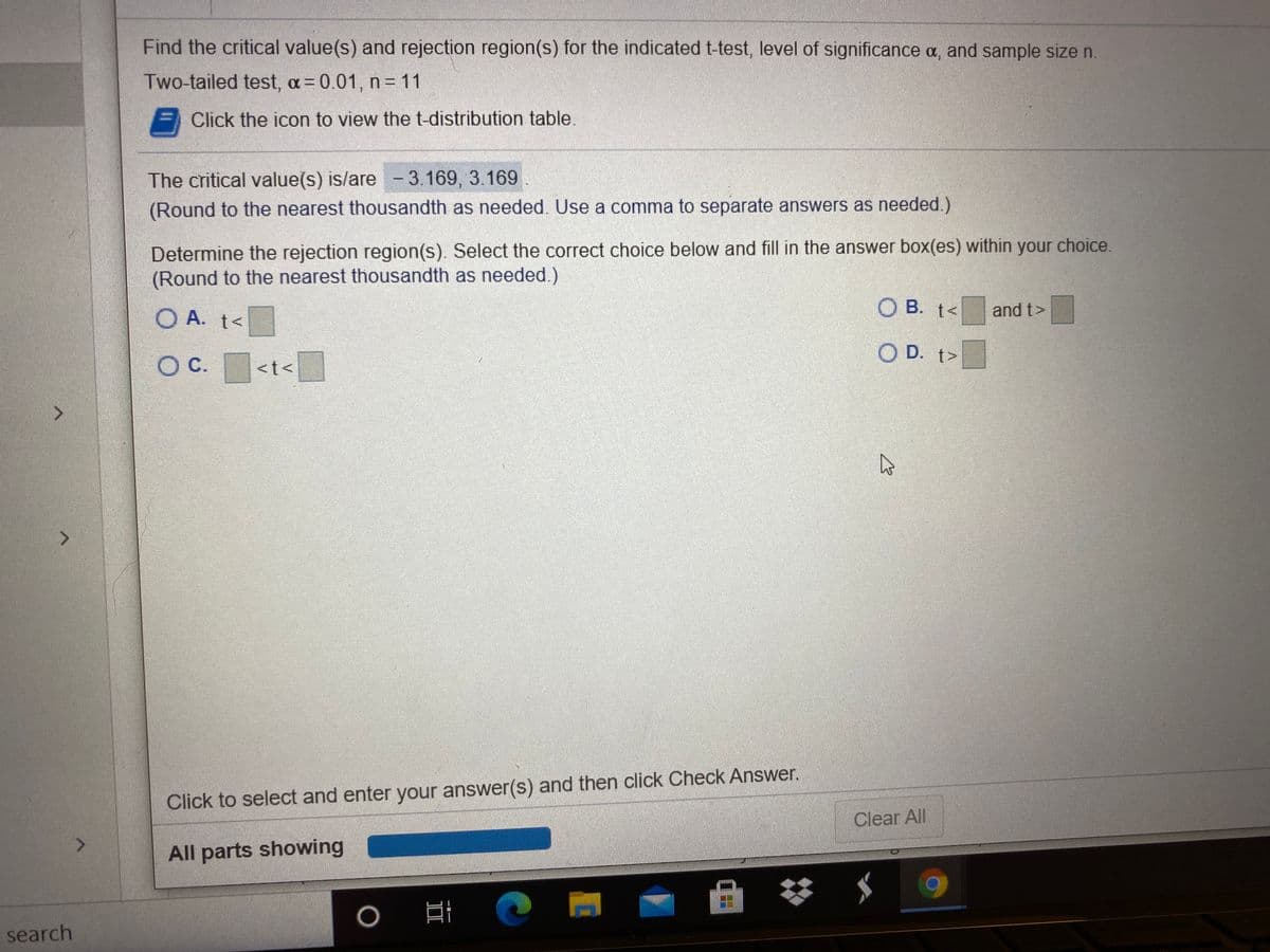 Find the critical value(s) and rejection region(s) for the indicated t-test, level of significance a, and sample size n.
Two-tailed test, a= 0.01, n= 11
Click the icon to view the t-distribution table.
The critical value(s) is/are - 3.169, 3.169.
(Round to the nearest thousandth as needed. Use a comma to separate answers as needed.)
Determine the rejection region(s). Select the correct choice below and fill in the answer box(es) within your choice.
(Round to the nearest thousandth as needed.)
O A. t<
O B. t<
and t>
O D. t>
OC.
<t<
Click to select and enter your answer(s) and then click Check Answer.
Clear All
All parts showing
search
