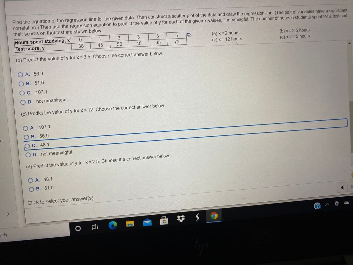 Find the equation of the regression line for the given data. Then construct a scatter plot of the data and draw the regression line. (The pair of variables have a significant
correlation.) Then use the regression equation to predict the value of y for each of the given x-values, if meaningful. The number of hours 6 students spent for a test and
their scores on that test are shown below.
Hours spent studying, x
Test score, y
1
3
(a) x= 2 hours
(c) x= 12 hours
(b) x = 3.5 hours
(d) x= 2.5 hours
38
45
50
48
65
72
(b) Predict the value of y for x= 3.5. Choose the correct answer below.
O A. 56.9
О В. 51.0
O C. 107.1
O D. not meaningful
(c) Predict the value of y for x = 12. Choose the correct answer below.
O A. 107.1
В. 56.9
O C. 48.1
O D. not meaningful
(d) Predict the value of y for x = 2.5. Choose the correct answer below.
O A. 48.1
O B. 51.0
Click to select your answer(s).
<>
rch
